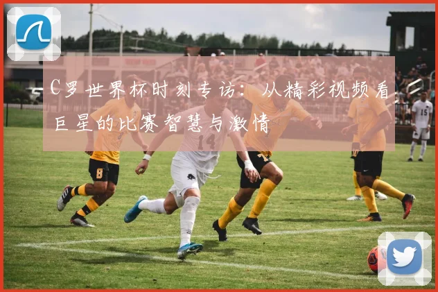 C罗世界杯时刻专访:从精彩视频看巨星的比赛智慧与激情