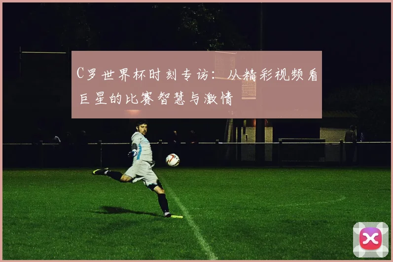 C罗世界杯时刻专访:从精彩视频看巨星的比赛智慧与激情