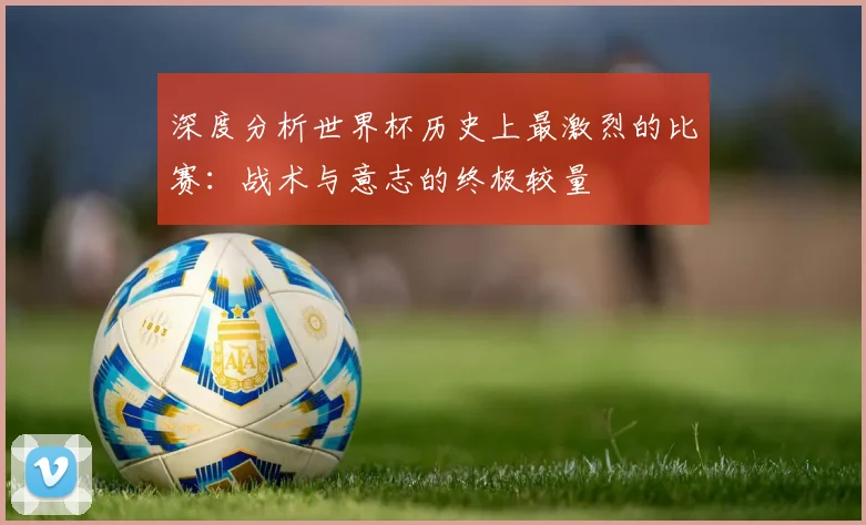 深度分析世界杯历史上最激烈的比赛:战术与意志的终极较量