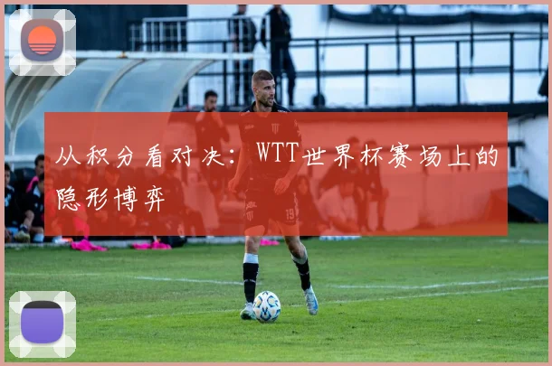 从积分看对决：WTT世界杯赛场上的隐形博弈