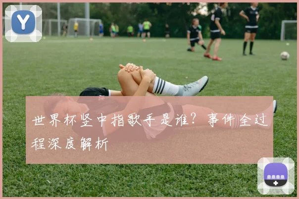 世界杯竖中指歌手是谁?事件全过程深度解析