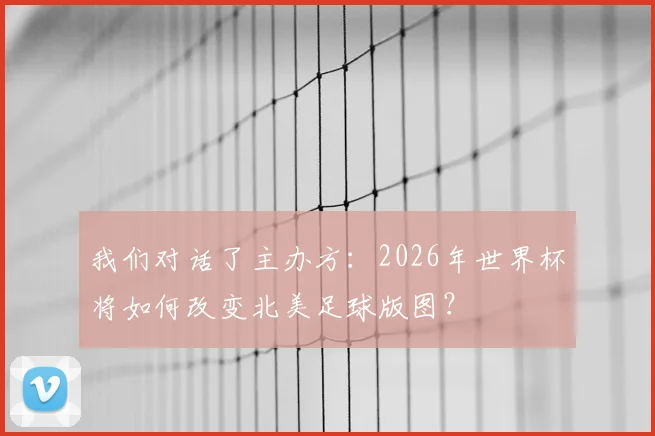 我们对话了主办方:2026年世界杯将如何改变北美足球版图?