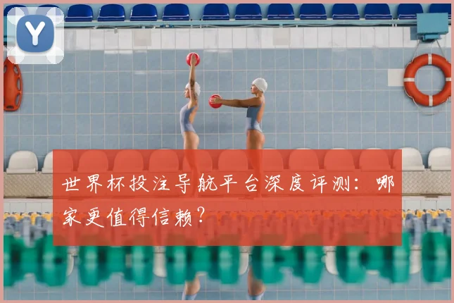 世界杯投注导航平台深度评测：哪家更值得信赖？