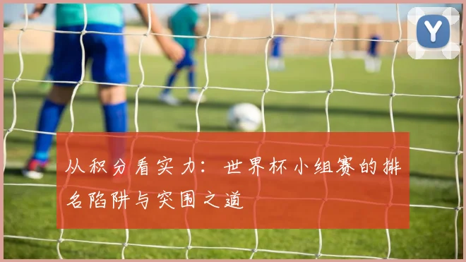 从积分看实力：世界杯小组赛的排名陷阱与突围之道