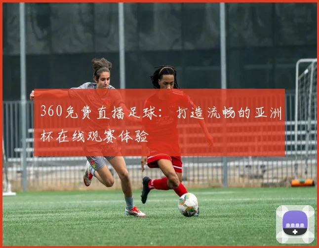 360免费直播足球：打造流畅的亚洲杯在线观赛体验