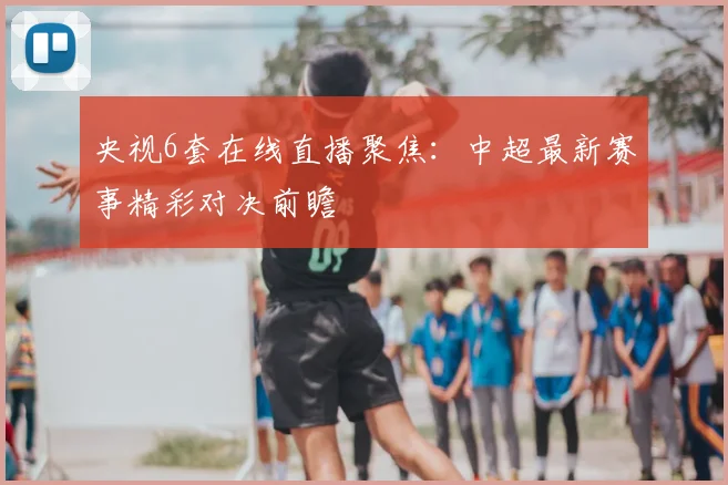 央视6套在线直播聚焦：中超最新赛事精彩对决前瞻