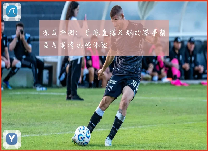深度评测：乐球直播足球的赛事覆盖与高清流畅体验