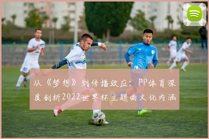 从《梦想》到传播效应：PP体育深度剖析2022世界杯主题曲文化内涵