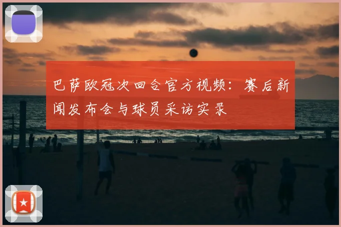 巴萨欧冠次回合官方视频：赛后新闻发布会与球员采访实录