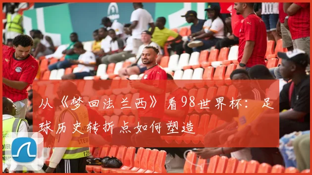 从《梦回法兰西》看98世界杯：足球历史转折点如何塑造