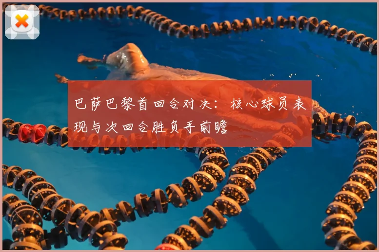 巴萨巴黎首回合对决：核心球员表现与次回合胜负手前瞻