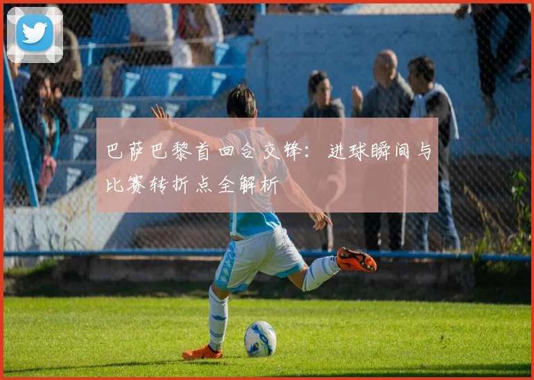 巴萨巴黎首回合交锋：进球瞬间与比赛转折点全解析