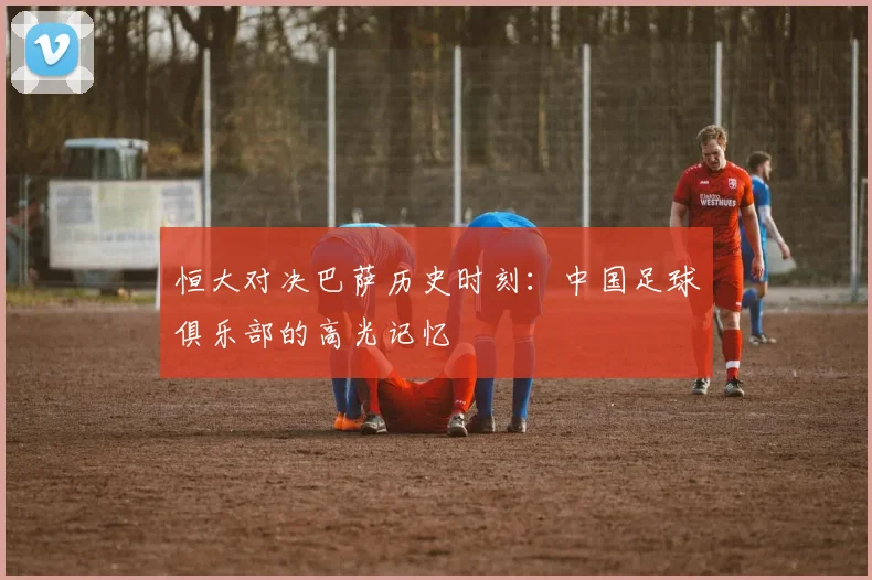 恒大对决巴萨历史时刻：中国足球俱乐部的高光记忆